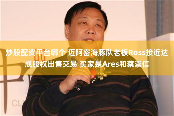 炒股配资平台哪个 迈阿密海豚队老板Ross接近达成股权出售交易 买家是Ares和蔡崇信