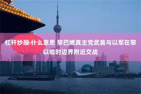 杠杆炒股 什么意思 黎巴嫩真主党武装与以军在黎以临时边界附近交战