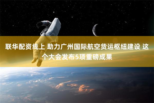 联华配资线上 助力广州国际航空货运枢纽建设 这个大会发布5项重磅成果