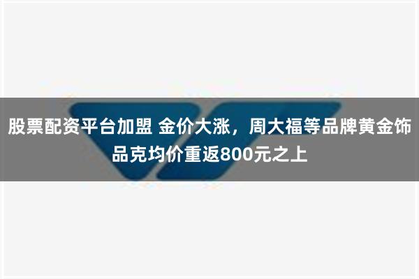 股票配资平台加盟 金价大涨，周大福等品牌黄金饰品克均价重返800元之上