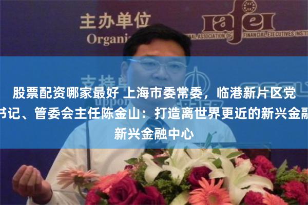 股票配资哪家最好 上海市委常委，临港新片区党工委书记、管委会主任陈金山：打造离世界更近的新兴金融中心