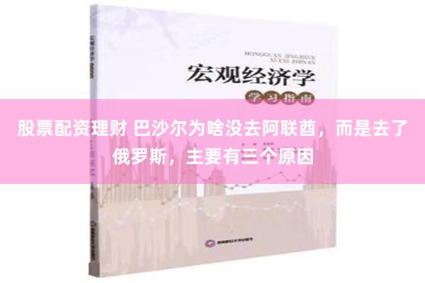 股票配资理财 巴沙尔为啥没去阿联酋，而是去了俄罗斯，主要有三个原因