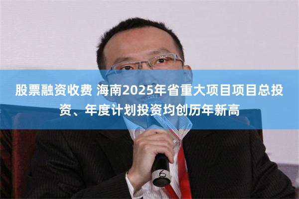 股票融资收费 海南2025年省重大项目项目总投资、年度计划投资均创历年新高