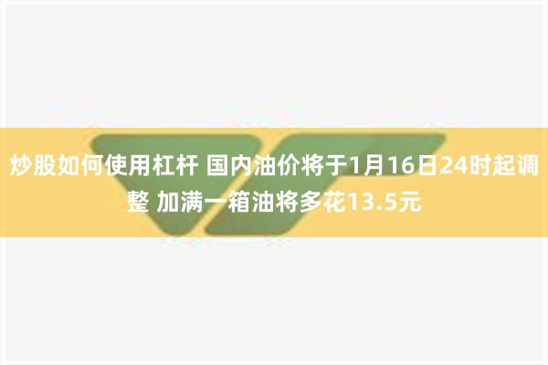 炒股如何使用杠杆 国内油价将于1月16日24时起调整 加满一箱油将多花13.5元